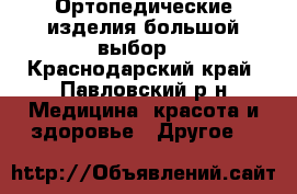 Ортопедические изделия большой выбор. - Краснодарский край, Павловский р-н Медицина, красота и здоровье » Другое   